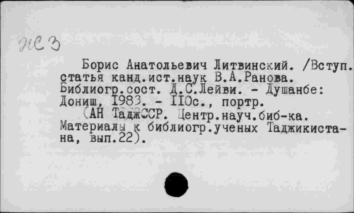 ﻿Борис Анатольевич Литвинский. /Вступ, статья канд.ист.наук В.А.Ранова. Библиогр.сост. Д.С.Лейви. - Душанбе: Дониш, 1983. - ІІОс., портр.
АН ТаджССР. Центр.науч.биб-ка. Материалы к библиогр.ученых Таджикистана, вып.22;.